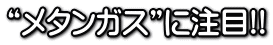 “メタンガス”に注目!!